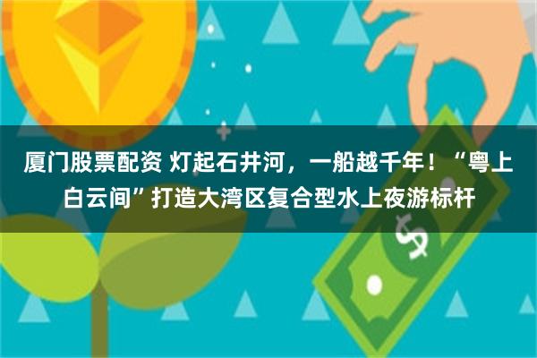 厦门股票配资 灯起石井河，一船越千年！“粤上白云间”打造大湾区复合型水上夜游标杆