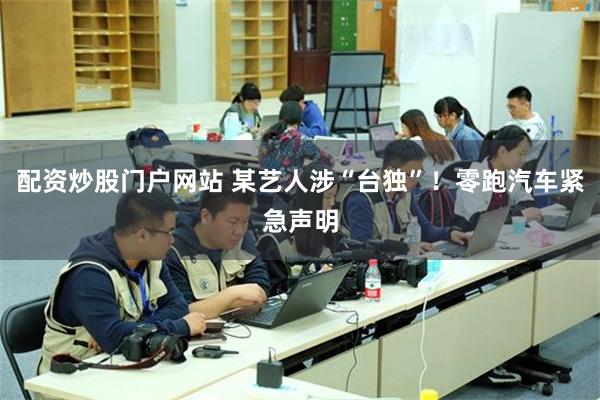配资炒股门户网站 某艺人涉“台独”！零跑汽车紧急声明