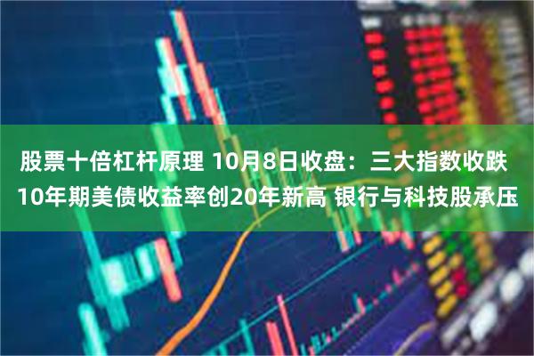 股票十倍杠杆原理 10月8日收盘：三大指数收跌 10年期美债收益率创20年新高 银行与科技股承压