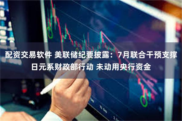 配资交易软件 美联储纪要披露：7月联合干预支撑日元系财政部行动 未动用央行资金