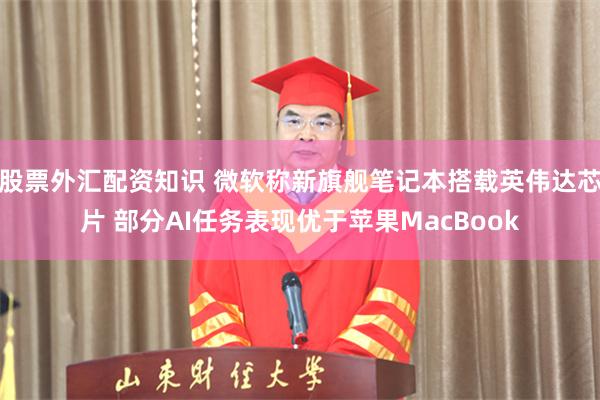 股票外汇配资知识 微软称新旗舰笔记本搭载英伟达芯片 部分AI任务表现优于苹果MacBook