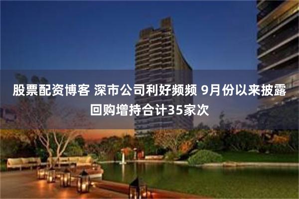 股票配资博客 深市公司利好频频 9月份以来披露回购增持合计35家次