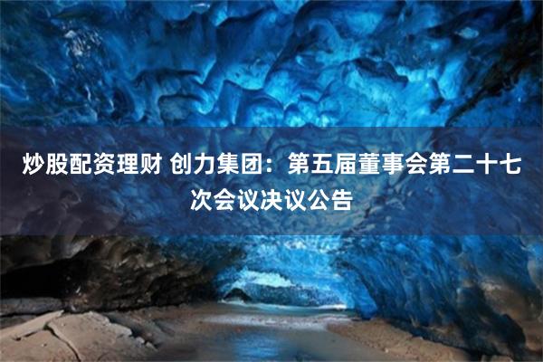 炒股配资理财 创力集团：第五届董事会第二十七次会议决议公告