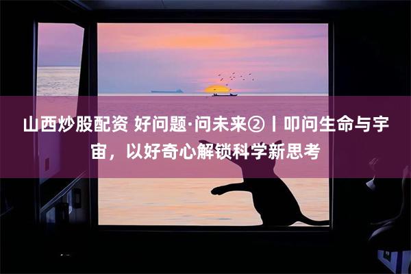 山西炒股配资 好问题·问未来②丨叩问生命与宇宙，以好奇心解锁科学新思考