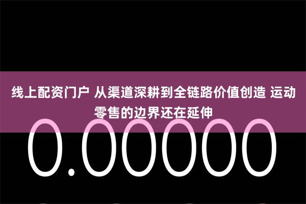 线上配资门户 从渠道深耕到全链路价值创造 运动零售的边界还在延伸